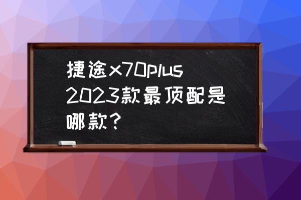 捷途x70plus最高车速能跑多少 捷途x70plus2023款最顶配是哪款？