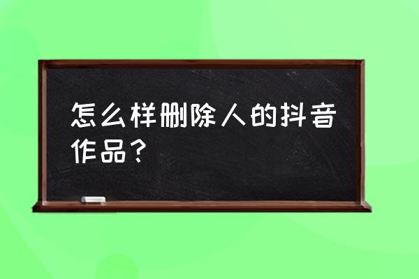 抖音里的作品怎么操作能删除 怎么样删除人的抖音作品？