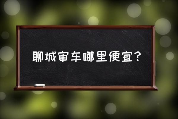 聊城车辆年检哪里最好 聊城审车哪里便宜？