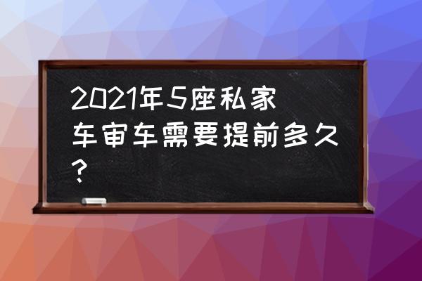 5座车年检新规2022年新规定 2021年5座私家车审车需要提前多久？