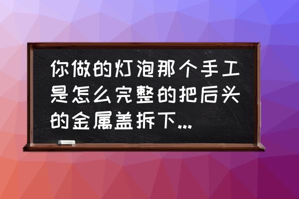 手工diy灯泡 你做的灯泡那个手工是怎么完整的把后头的金属盖拆下来的啊?谢谢？