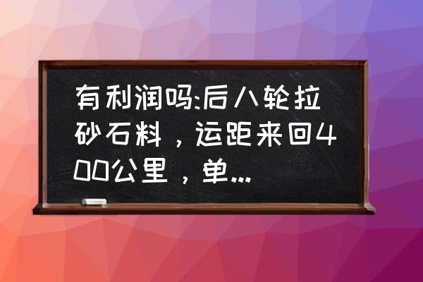 沙石路况开车技巧 有利润吗:后八轮拉砂石料，运距来回400公里，单价95元/方，走过道，无运输费，油、司机、损耗算自己的？