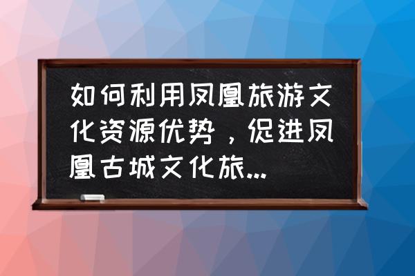 用文化底蕴提升旅游质量的措施 如何利用凤凰旅游文化资源优势，促进凤凰古城文化旅游业的发展？