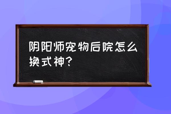 妖怪屋式神怎样升级 阴阳师宠物后院怎么换式神？