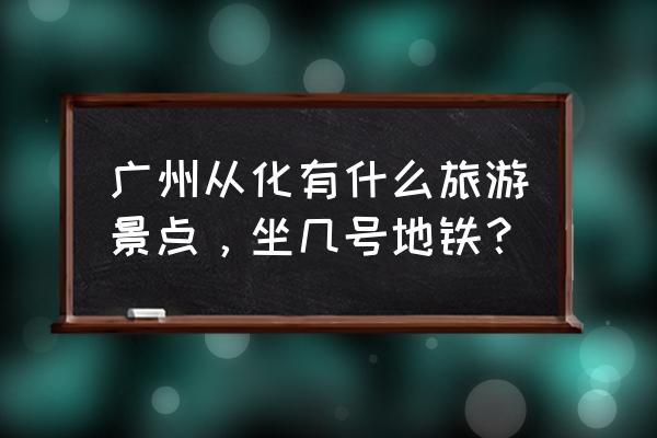 从化旅游攻略景点必去 广州从化有什么旅游景点，坐几号地铁？