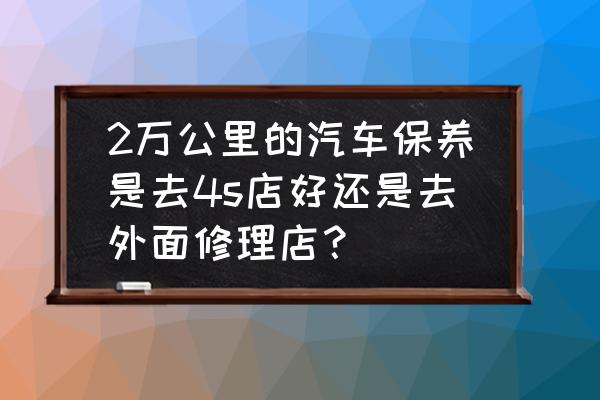 车怎么保养好一点 2万公里的汽车保养是去4s店好还是去外面修理店？