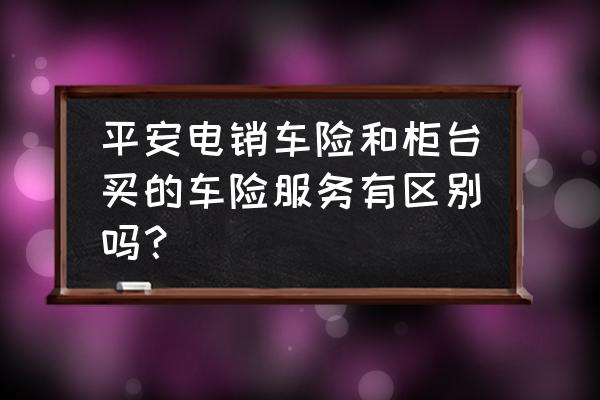 电销渠道和门店渠道有什么不一样 平安电销车险和柜台买的车险服务有区别吗？