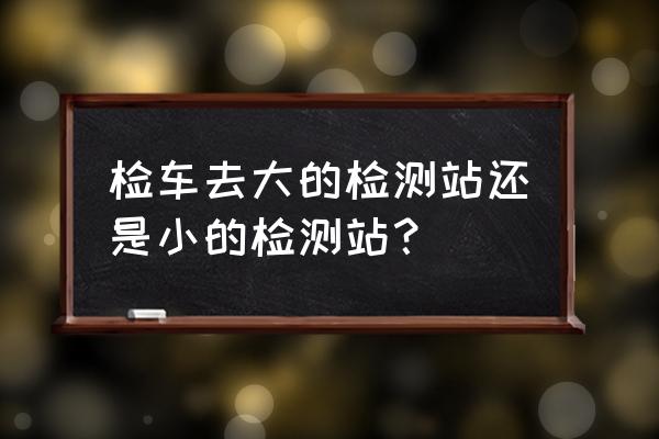 车子的年检是在检测站年检吗 检车去大的检测站还是小的检测站？