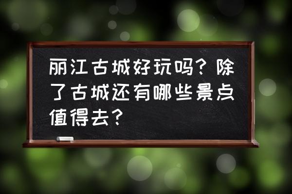 云南丽江值得去的地方推荐 丽江古城好玩吗？除了古城还有哪些景点值得去？