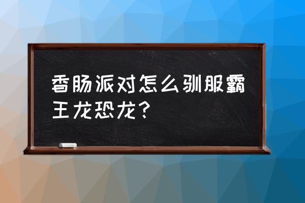 如何快速驯服一只野生霸王龙 香肠派对怎么驯服霸王龙恐龙？