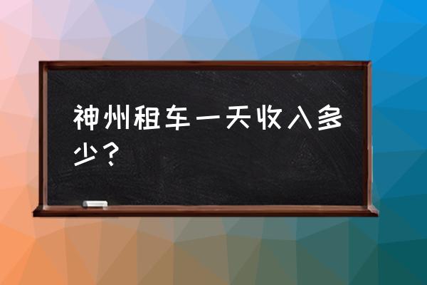 神州租车长期租车费用多少 神州租车一天收入多少？