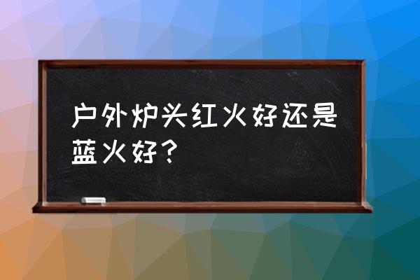 户外炉具的应用常见问题 户外炉头红火好还是蓝火好？