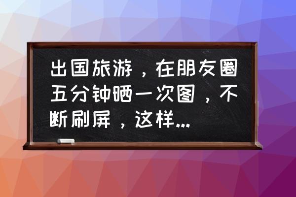 出国旅游朋友圈怎么发 出国旅游，在朋友圈五分钟晒一次图，不断刷屏，这样的人心里在想什么？