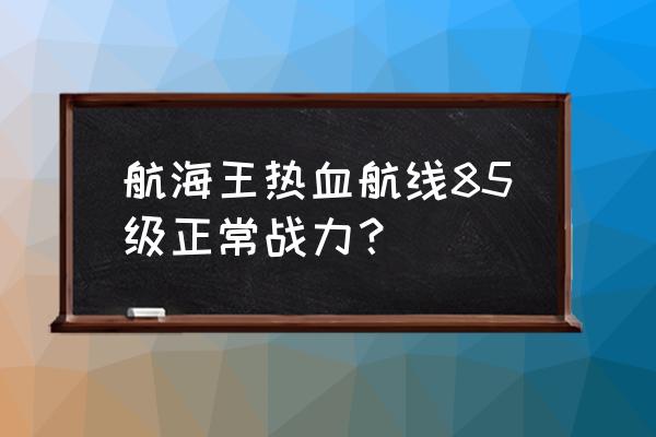 航海王正版手游的号 航海王热血航线85级正常战力？