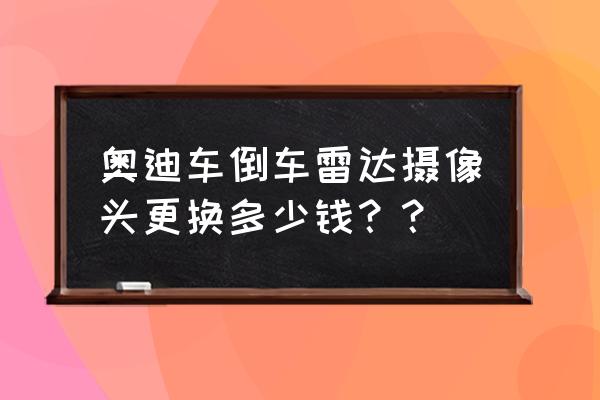 奥迪q5360全景影像加装多少钱 奥迪车倒车雷达摄像头更换多少钱？？