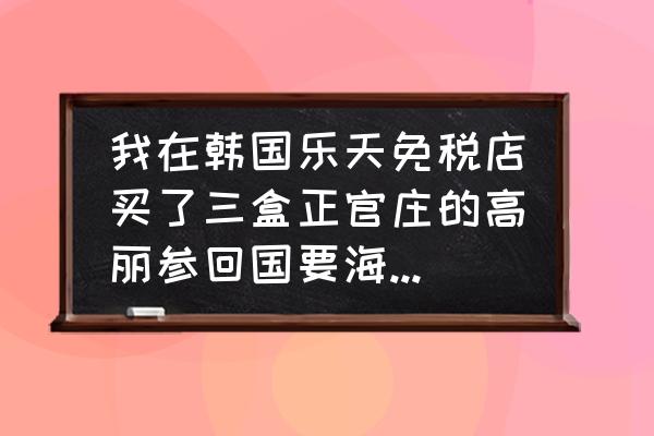 去韩国旅游带什么东西 我在韩国乐天免税店买了三盒正官庄的高丽参回国要海关申报吗，每盒150克，600元一盒？