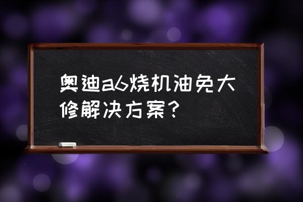 奥迪烧机油最简单解决方案 奥迪a6烧机油免大修解决方案？