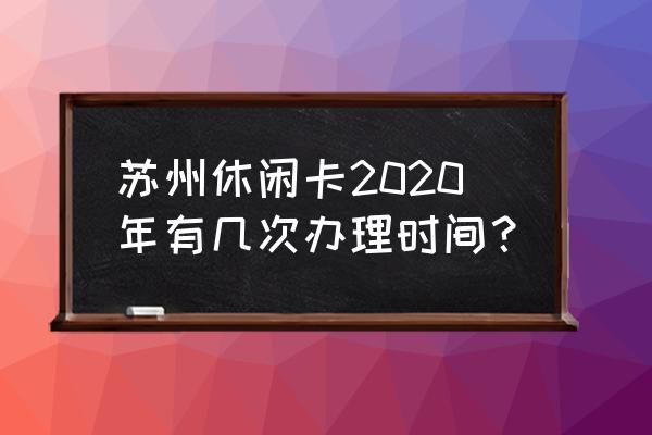 苏州休闲卡哪里最好玩 苏州休闲卡2020年有几次办理时间？