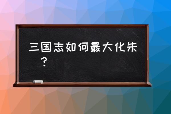 三国志新版朱儁 三国志如何最大化朱儁？