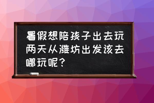 烟台去乌镇最佳路线图 暑假想陪孩子出去玩两天从潍坊出发该去哪玩呢？