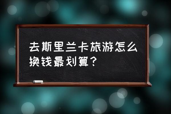 斯里兰卡自由行旅游攻略花费 去斯里兰卡旅游怎么换钱最划算？