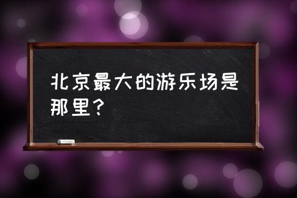 北京哪里游乐园比较好玩 北京最大的游乐场是那里？