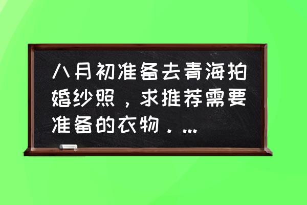 青海主题式旅拍婚纱照价目表 八月初准备去青海拍婚纱照，求推荐需要准备的衣物。谢谢??？