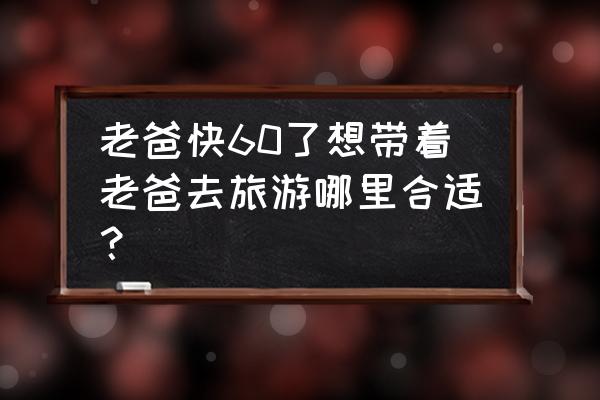 60后自驾游最佳路线图 老爸快60了想带着老爸去旅游哪里合适？