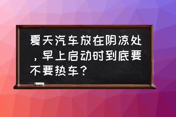 低速起步好还是高怠速热车好 夏天汽车放在阴凉处，早上启动时到底要不要热车？