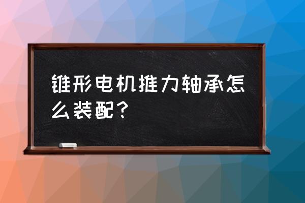 回转轴承安装操作方法及步骤 锥形电机推力轴承怎么装配？