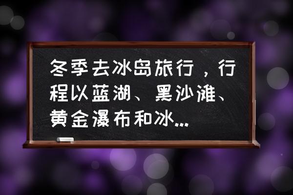 冰岛旅游最值得去的地方 冬季去冰岛旅行，行程以蓝湖、黑沙滩、黄金瀑布和冰川徒步为主，应该如何规划行程？