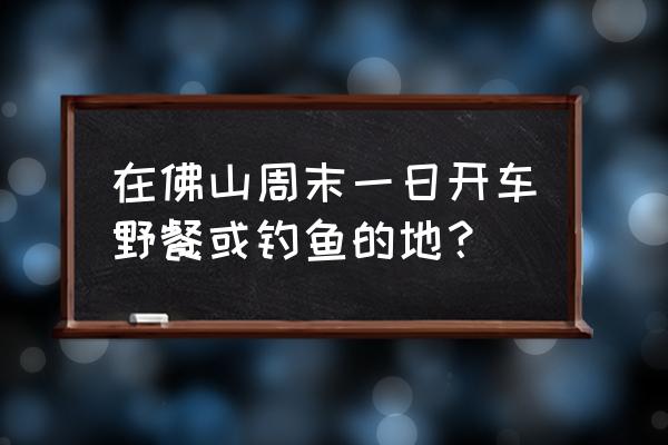 佛山附近短途自驾游 在佛山周末一日开车野餐或钓鱼的地？