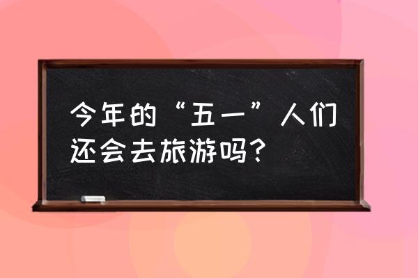 五一小长假怎么恢复 今年的“五一”人们还会去旅游吗？