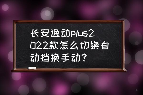 手动挡汽车换挡正确的步骤 长安逸动plus2022款怎么切换自动挡换手动？