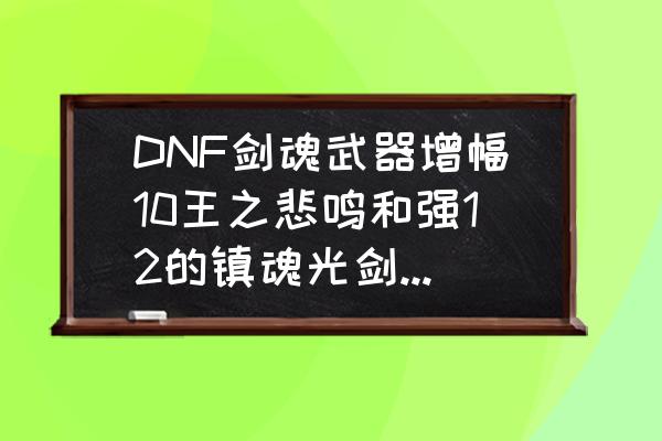 dnf镇魂是哪个版本 DNF剑魂武器增幅10王之悲鸣和强12的镇魂光剑哪个好？