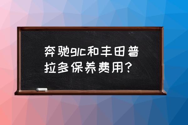 普拉多7万公里大保养项目和价格 奔驰glc和丰田普拉多保养费用？