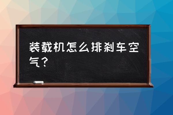 刹车怎么排空气最快最有效 装载机怎么排刹车空气？