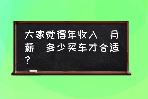 家庭收入车价对照表 大家觉得年收入（月薪）多少买车才合适？