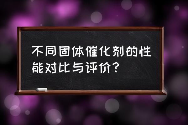 固体催化剂常用的制备方法 不同固体催化剂的性能对比与评价？