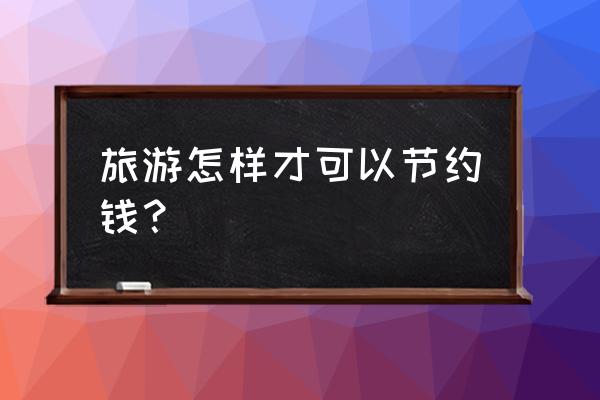 去旅游怎么省钱 旅游怎样才可以节约钱？