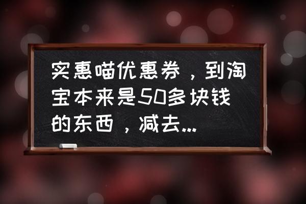 实惠喵软件在哪里进去的 实惠喵优惠券，到淘宝本来是50多块钱的东西，减去十块钱等于九块钱那些东西能买吗？