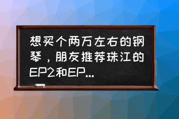 推荐两万左右的钢琴 想买个两万左右的钢琴，朋友推荐珠江的EP2和EP1，选哪个好？