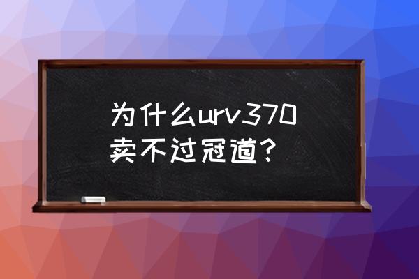 冠道为什么卖不过途观l 为什么urv370卖不过冠道？