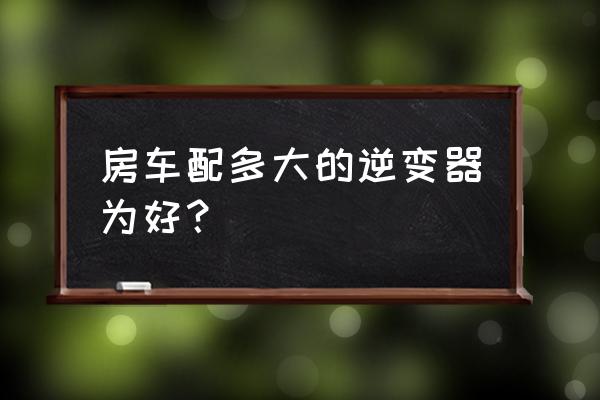 车载逆变器买功率大一点的好吗 房车配多大的逆变器为好？