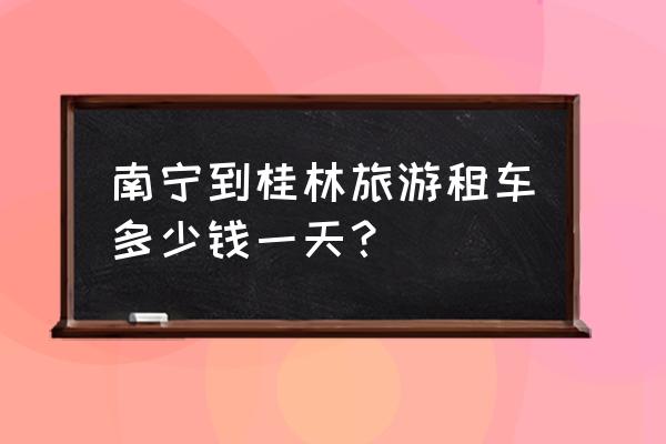 桂林旅游包车哪家好些便宜 南宁到桂林旅游租车多少钱一天？