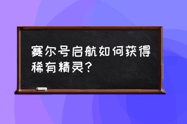 赛尔号图鉴奖励怎么升级 赛尔号启航如何获得稀有精灵？