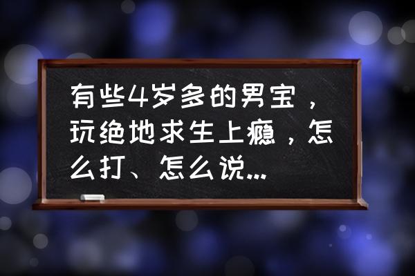 绝地求生高手进阶心得 有些4岁多的男宝，玩绝地求生上瘾，怎么打、怎么说都不听，大家有什么高招？