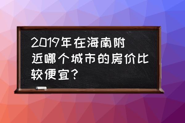 海南双人七日游价格表 2019年在海南附近哪个城市的房价比较便宜？