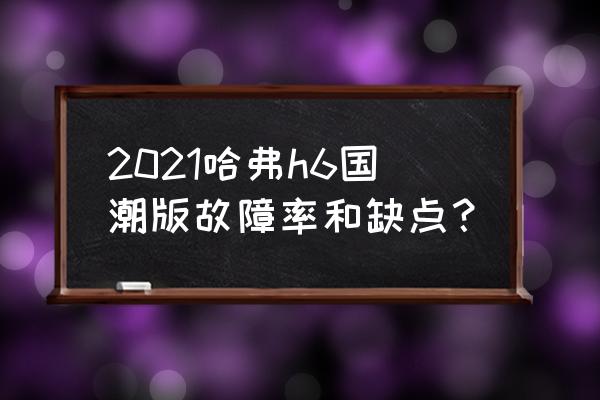 哈弗h6开5年后的吐槽 2021哈弗h6国潮版故障率和缺点？