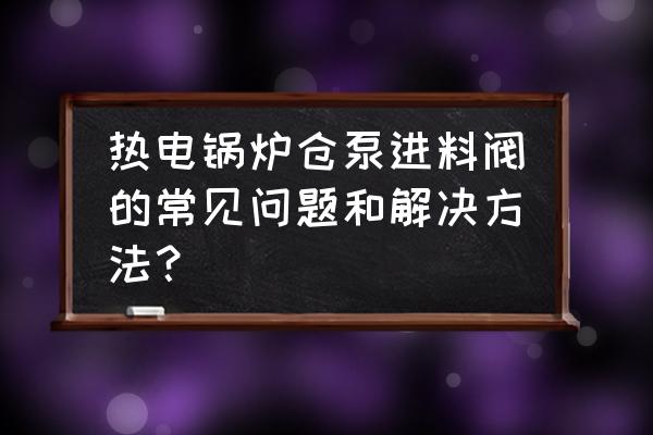 气力输灰系统常见故障原因及处理 热电锅炉仓泵进料阀的常见问题和解决方法？